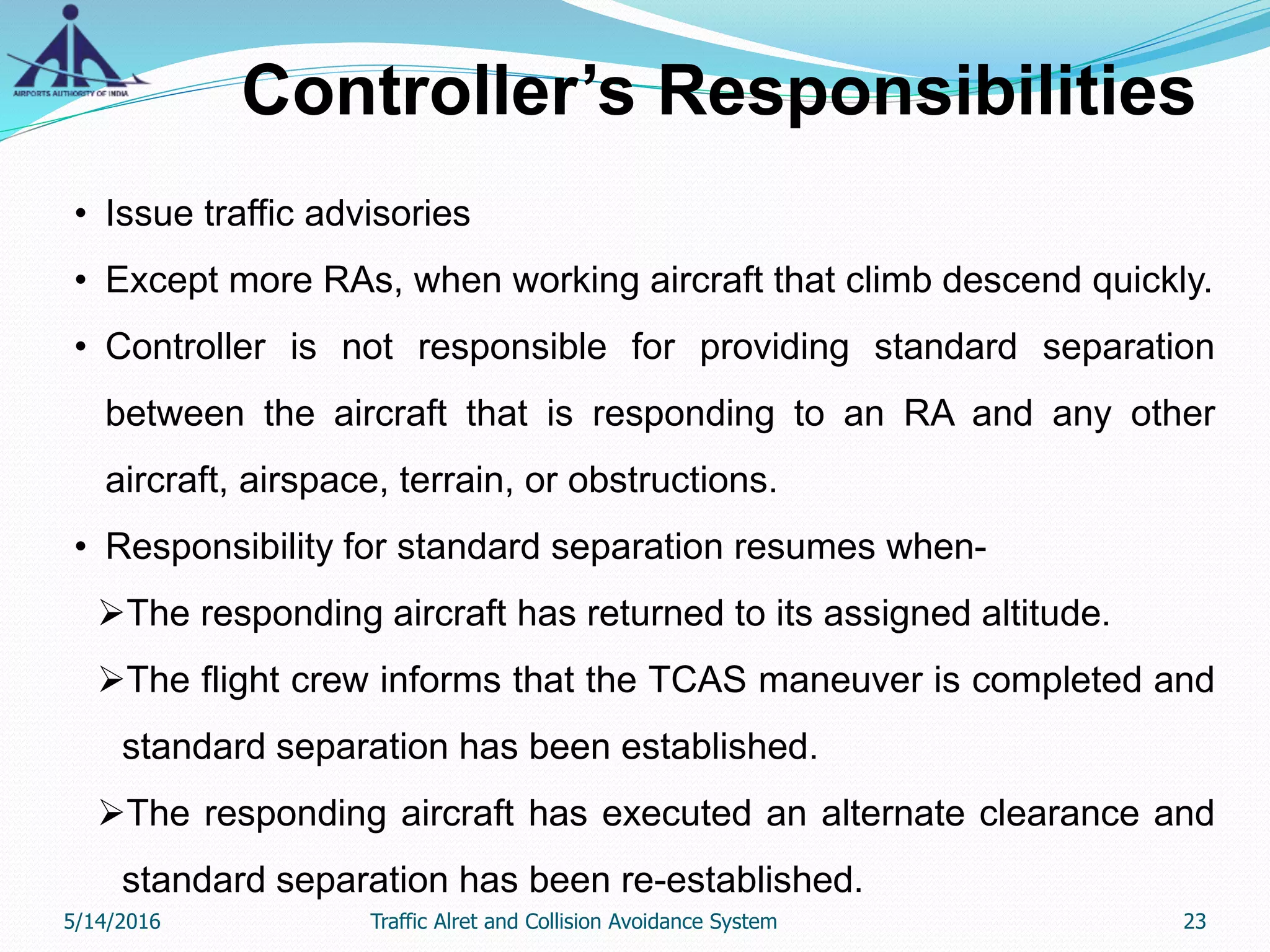 Controller’s Responsibilities
• Issue traffic advisories
• Except more RAs, when working aircraft that climb descend quickly.
• Controller is not responsible for providing standard separation
between the aircraft that is responding to an RA and any other
aircraft, airspace, terrain, or obstructions.
• Responsibility for standard separation resumes when-
The responding aircraft has returned to its assigned altitude.
The flight crew informs that the TCAS maneuver is completed and
standard separation has been established.
The responding aircraft has executed an alternate clearance and
standard separation has been re-established.
5/14/2016 23Traffic Alret and Collision Avoidance System
 