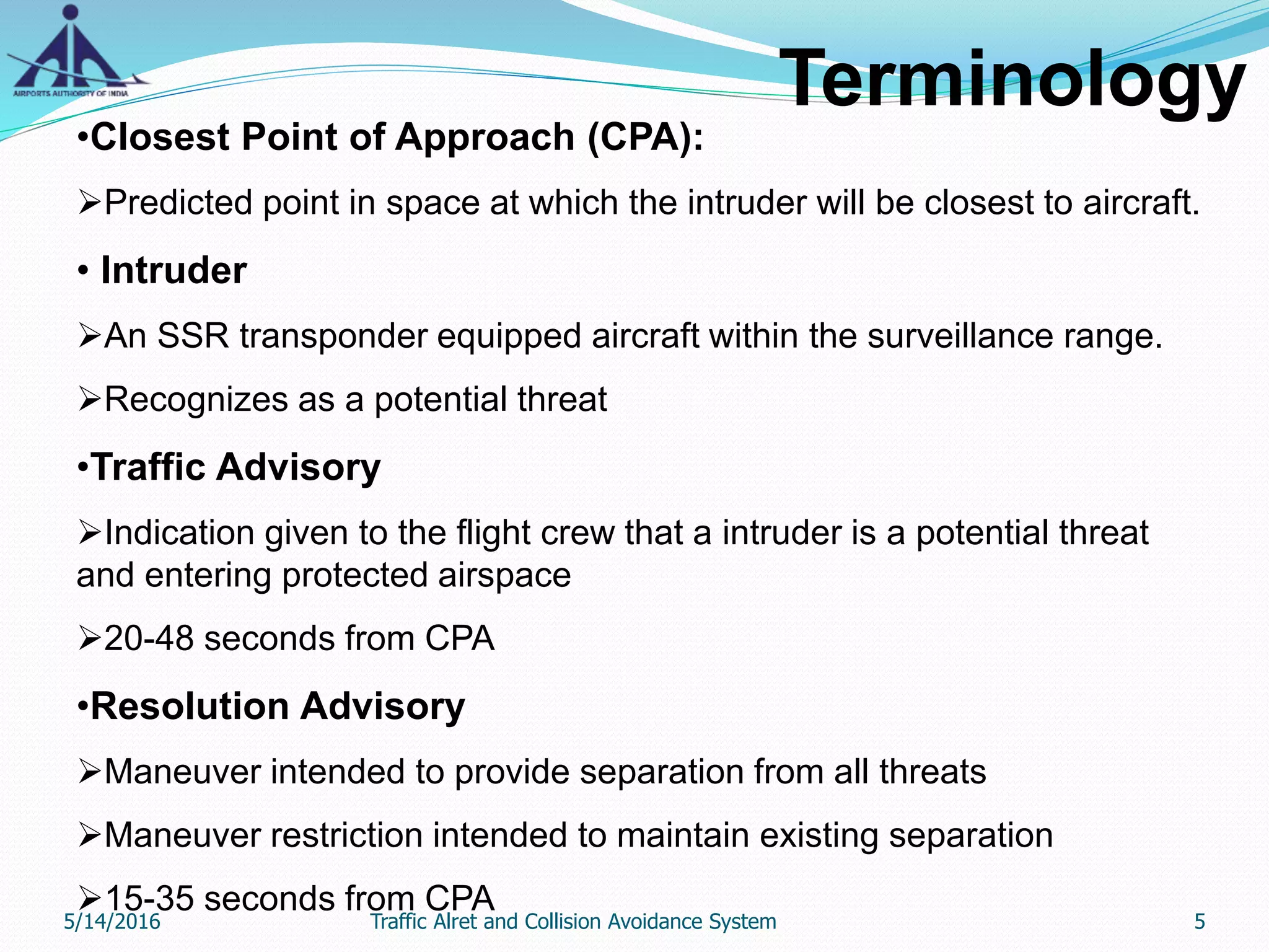 Terminology
•Closest Point of Approach (CPA):
Predicted point in space at which the intruder will be closest to aircraft.
• Intruder
An SSR transponder equipped aircraft within the surveillance range.
Recognizes as a potential threat
•Traffic Advisory
Indication given to the flight crew that a intruder is a potential threat
and entering protected airspace
20-48 seconds from CPA
•Resolution Advisory
Maneuver intended to provide separation from all threats
Maneuver restriction intended to maintain existing separation
15-35 seconds from CPA
5/14/2016 5Traffic Alret and Collision Avoidance System
 