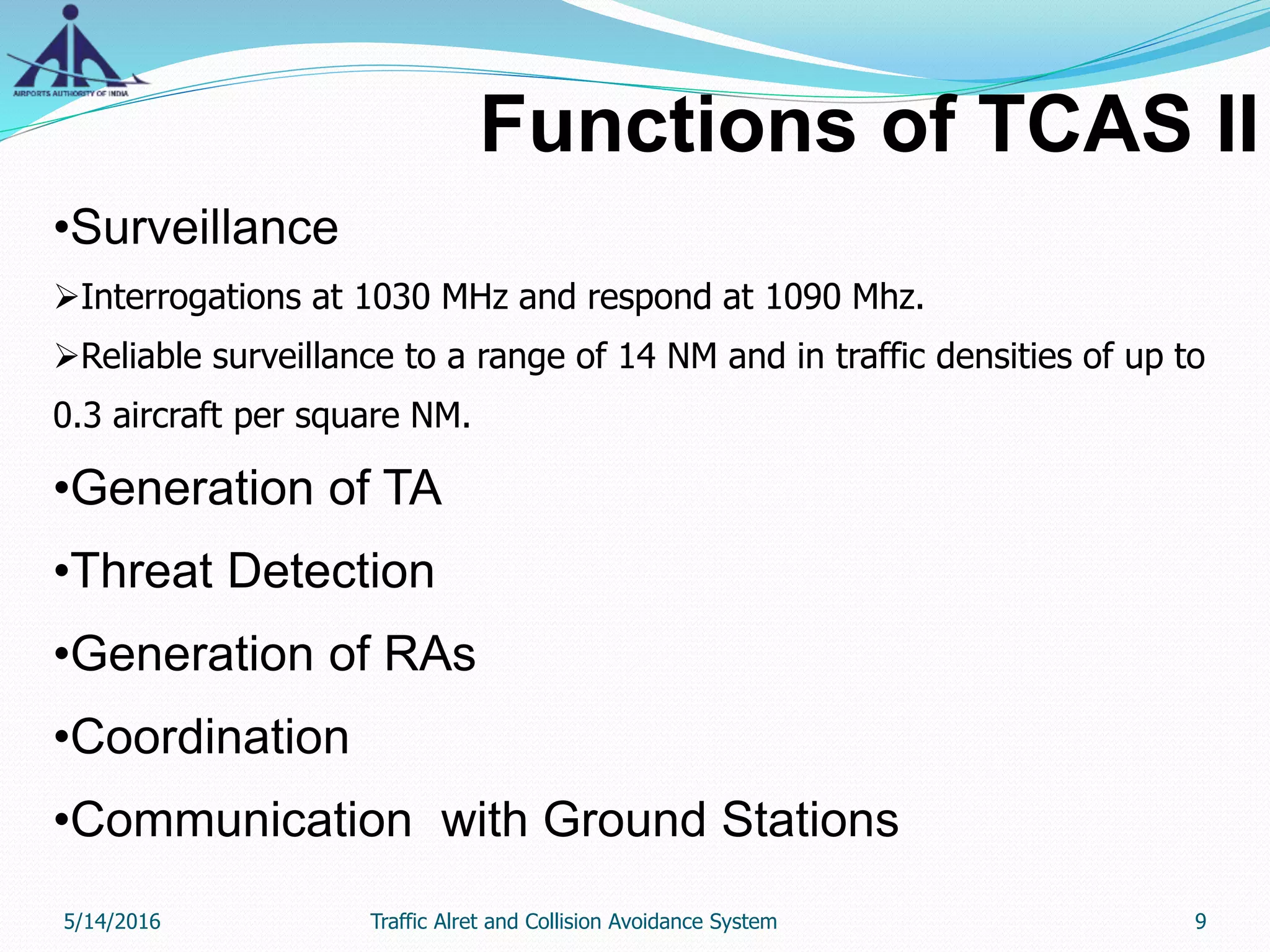 Functions of TCAS II
•Surveillance
Interrogations at 1030 MHz and respond at 1090 Mhz.
Reliable surveillance to a range of 14 NM and in traffic densities of up to
0.3 aircraft per square NM.
•Generation of TA
•Threat Detection
•Generation of RAs
•Coordination
•Communication with Ground Stations
5/14/2016 9Traffic Alret and Collision Avoidance System
 