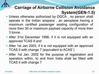 Carriage of Airborne Collision Avoidance
System(GEN-1.5)
 Unless otherwise authorized by DGCA , no person shall
operate in the Indian airspace , an aeroplane having a
maximum certified passenger seating configuration of
more then 30 or maximum payload capacity of more then
3 tonne.
 After 31st December 1998, if it is not equipped with an
approved TCAS II and
 After 1st Jan 2003, if it is not equipped with an approved
TCAS II with change 7 (equivalent to ACAS`)
 After 1st Jan. 2002 for the purpose of registration and
operation within, to and from India shall be fitted with
TCAS II with change 7
5/14/2016 20Traffic Alret and Collision Avoidance System
 
