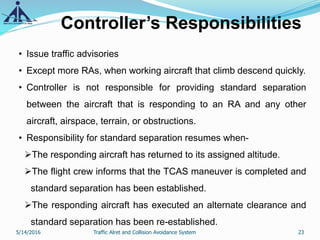 Controller’s Responsibilities
• Issue traffic advisories
• Except more RAs, when working aircraft that climb descend quickly.
• Controller is not responsible for providing standard separation
between the aircraft that is responding to an RA and any other
aircraft, airspace, terrain, or obstructions.
• Responsibility for standard separation resumes when-
The responding aircraft has returned to its assigned altitude.
The flight crew informs that the TCAS maneuver is completed and
standard separation has been established.
The responding aircraft has executed an alternate clearance and
standard separation has been re-established.
5/14/2016 23Traffic Alret and Collision Avoidance System
 