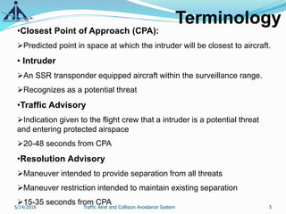 Terminology
•Closest Point of Approach (CPA):
Predicted point in space at which the intruder will be closest to aircraft.
• Intruder
An SSR transponder equipped aircraft within the surveillance range.
Recognizes as a potential threat
•Traffic Advisory
Indication given to the flight crew that a intruder is a potential threat
and entering protected airspace
20-48 seconds from CPA
•Resolution Advisory
Maneuver intended to provide separation from all threats
Maneuver restriction intended to maintain existing separation
15-35 seconds from CPA
5/14/2016 5Traffic Alret and Collision Avoidance System
 