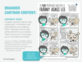 4
BRANDED
CARTOON CONTENT:!
CONTINUITY SERIES
A regular, episodic cartoon strip,
single panel, or animation built
speciﬁcally for your audience.
Fresh characters and emotive
stories drip-fed to your readers.
They’ll love you for it, and repay
you in many likes and shares.
“In such a crowded, competitive market a
character can create pure brand salience.
The character becomes a shortcut
reference to the brand, and can be more
interesting than the brand itself”
—Peter Deane, Churchill
OVER 300%
INCREASE IN
FACEBOOK LIKES
 