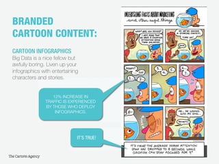 7
BRANDED
CARTOON CONTENT:!
CARTOON INFOGRAPHICS
Big Data is a nice fellow but
awfully boring. Liven up your
infographics with entertaining
characters and stories.
IT’S TRUE!
characters and stories.
12% INCREASE IN
TRAFFIC IS EXPERIENCED
BY THOSE WHO DEPLOY
INFOGRAPHICS.
 