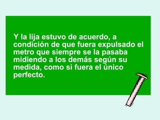 Y la lija estuvo de acuerdo, a 
condición de que fuera expulsado el 
metro que siempre se la pasaba 
midiendo a los demás según su 
medida, como si fuera el único 
perfecto. 
 