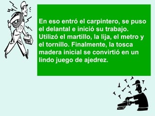 En eso entró el carpintero, se puso 
el delantal e inició su trabajo. 
Utilizó el martillo, la lija, el metro y 
el tornillo. Finalmente, la tosca 
madera inicial se convirtió en un 
lindo juego de ajedrez. 
 