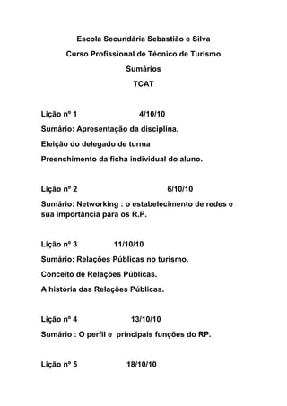 Escola Secundária Sebastião e Silva<br />Curso Profissional de Técnico de Turismo<br />Sumários<br />TCAT<br />Lição nº 1                             4/10/10<br />Sumário: Apresentação da disciplina.<br />Eleição do delegado de turma<br />Preenchimento da ficha individual do aluno.<br />Lição nº 2                                          6/10/10<br />Sumário: Networking : o estabelecimento de redes e sua importância para os R.P.<br />Lição nº 3                 11/10/10<br />Sumário: Relações Públicas no turismo.<br />Conceito de Relações Públicas.<br />A história das Relações Públicas.<br />Lição nº 4                         13/10/10<br />Sumário : O perfil e  principais funções do RP.<br />Lição nº 5                       18/10/10<br />Sumário: Funções e actividades do RP.<br />Lição nº6                      20/10/10<br />Sumário: Módulo 4 : Relações públicas no turismo.<br />Ficha de trabalho.<br />Inicio de trabalho de pesquisa sobre relações públicas.<br />Lição n 7                                                                   25/10/10<br />Sumário: Elaboração de um trabalho de Relações Públicas no turismo.<br />Lição nº 8                                                27/10/10<br />Sumário: Continuação da aula anterior : trabalho sobre relações públicas no turismo.<br />Lição nº 9                                                  1/11/10<br />Sumário: Visita de estudo.<br />Lição nº 10                                                8/11/10<br />Sumário: Continuação da elaboração do trabalho sobre R.P.<br />Lição nº 11                                                 10/11/10<br />Sumário: O conceito de atitude e as suas componentes<br />Lição nº12                                                 16/11/10<br />Sumário: Apresentação dos trabalhos sobre o RP.<br />Lição nº13                                                 17/11/10<br />Sumário: Continuação da apresentação dos trabalhos.<br />A opinião pública a as suas formas.<br />Lição nº14                                                22/11/10<br />Sumário: A opinião pública e a sua medição.<br />Lição nº15                                        26/11/010<br />Sumário: Módulo 4- A medição da opinião pública.<br />Revisões para o teste.<br />Lição nº16                                         6/12/10<br />Sumário: Continuação da avaliação de um trabalho sobre avaliação de um destino turístico.<br />Lição nº17                                       13/12/10<br />Sumário: Apresentação de trabalhos sobre medição de atitudes face a um destino turístico.<br />Lição nº18                                     15/12/10<br />Sumário: Organização do espaço.<br />Auto - avaliação.<br />