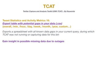 TCAT
Twitter Capture and Analysis Toolkit (DMI-TCAT) - By Keywords
Tweet Statistics and Activity Metrics 16:
Export table with potential gaps in your data (.csv)
(overall, /min, /hour, /day, /week, /month, /year, custom…)
Exports a spreadsheet with all known data gaps in your current query, during which
TCAT was not running or capturing data for this bin
Gain insight in possible missing data due to outages
 