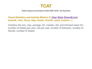 TCAT
Twitter Capture and Analysis Toolkit (DMI-TCAT) - By Keywords
Tweet Statistics and Activity Metrics 2: User Stats Overall(.csv)
(overall, /min, /hour, /day, /week, /month, /year, custom…)
Contains the min, max, average, Q1, median, Q3, and trimmed mean for:
number of tweets per user, urls per user, number of followers, number of
friends, number of tweets
 
