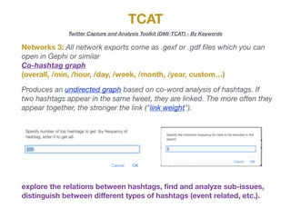 TCAT
Twitter Capture and Analysis Toolkit (DMI-TCAT) - By Keywords
Networks 3: All network exports come as .gexf or .gdf ﬁles which you can
open in Gephi or similar

Co-hashtag graph
(overall, /min, /hour, /day, /week, /month, /year, custom…)
Produces an undirected graph based on co-word analysis of hashtags. If
two hashtags appear in the same tweet, they are linked. The more often they
appear together, the stronger the link ("link weight").
explore the relations between hashtags, ﬁnd and analyze sub-issues,
distinguish between diﬀerent types of hashtags (event related, etc.).
 