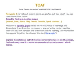 TCAT
Twitter Capture and Analysis Toolkit (DMI-TCAT) - By Keywords
Networks 4: All network exports come as .gexf or .gdf ﬁles which you can
open in Gephi or similar

Bipartite hashtag-mention graph
(overall, /min, /hour, /day, /week, /month, /year, custom…)
Produces a bipartite graph based on co-occurence of hashtags and
@mentions. If an @mention co-occurs in a tweet with a certain hashtag,
there will be a link between that @mention and the hashtag. The more often
they appear together, the stronger the link ("link weight").
explore the relational activity between mentioned users and hashtags,
ﬁnd and analyze which users are considered experts around which
topics.
 