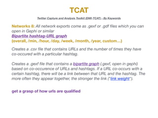 TCAT
Twitter Capture and Analysis Toolkit (DMI-TCAT) - By Keywords
Networks 8: All network exports come as .gexf or .gdf ﬁles which you can
open in Gephi or similar

Bipartite hashtag-URL graph
(overall, /min, /hour, /day, /week, /month, /year, custom…)
Creates a .csv ﬁle that contains URLs and the number of times they have
co-occured with a particular hashtag.
Creates a .gexf ﬁle that contains a bipartite graph (.gexf, open in gephi)
based on co-occurence of URLs and hashtags. If a URL co-occurs with a
certain hashtag, there will be a link between that URL and the hashtag. The
more often they appear together, the stronger the link ("link weight").
get a grasp of how urls are qualiﬁed
 