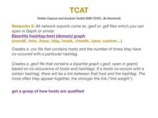 TCAT
Twitter Capture and Analysis Toolkit (DMI-TCAT) - By Keywords
Networks 9: All network exports come as .gexf or .gdf ﬁles which you can
open in Gephi or similar

Bipartite hashtag-host (domain) graph
(overall, /min, /hour, /day, /week, /month, /year, custom…)
Creates a .csv ﬁle that contains hosts and the number of times they have
co-occured with a particular hashtag.
Creates a .gexf ﬁle that contains a bipartite graph (.gexf, open in gephi)
based on co-occurence of hosts and hashtags. If a hosts co-occurs with a
certain hashtag, there will be a link between that host and the hashtag. The
more often they appear together, the stronger the link ("link weight").
get a grasp of how hosts are qualiﬁed
 