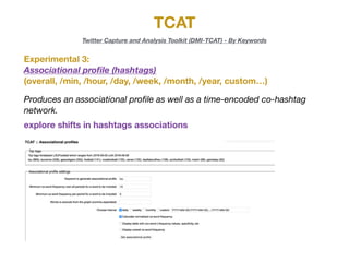 TCAT
Twitter Capture and Analysis Toolkit (DMI-TCAT) - By Keywords
Experimental 3:

Associational proﬁle (hashtags)
(overall, /min, /hour, /day, /week, /month, /year, custom…)
Produces an associational proﬁle as well as a time-encoded co-hashtag
network.
explore shifts in hashtags associations
 