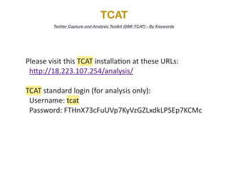 TCAT
Twitter Capture and Analysis Toolkit (DMI-TCAT) - By Keywords
Please	
  visit	
  this	
  TCAT	
  installa/on	
  at	
  these	
  URLs:	
  
	
  	
  h5p://18.223.107.254/analysis/	
  
TCAT	
  standard	
  login	
  (for	
  analysis	
  only):	
  
	
  	
  Username:	
  tcat	
  
	
  	
  Password:	
  FTHnX73cFuUVp7KyVzGZLxdkLPSEp7KCMc
 