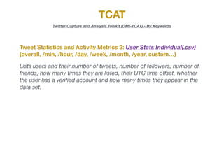 TCAT
Twitter Capture and Analysis Toolkit (DMI-TCAT) - By Keywords
Tweet Statistics and Activity Metrics 3: User Stats Individual(.csv)
(overall, /min, /hour, /day, /week, /month, /year, custom…)
Lists users and their number of tweets, number of followers, number of
friends, how many times they are listed, their UTC time oﬀset, whether
the user has a veriﬁed account and how many times they appear in the
data set.
 