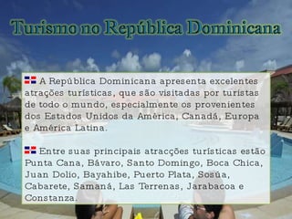 A República Dominicana apresenta excelentes atrações turísticas, que são visitadas por turistas de todo o mundo, especialmente os provenientes dos Estados Unidos da América, Canadá, Europa e América Latina. Entre suas principais atracções turísticas estão Punta Cana, Bávaro, Santo Domingo, Boca Chica, Juan Dolio, Bayahibe, Puerto Plata, Sosúa, Cabarete, Samaná, Las Terrenas, Jarabacoa e Constanza. 