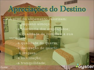 A nível do alojamento valorizam: -o pequeno almoço; -a tolerância dos empregados; - a qualidade da comida e a sua variedade; -a qualidade do quarto; -a decoração do quarto; - a limpeza; -a localização; -a tranquilidade; 