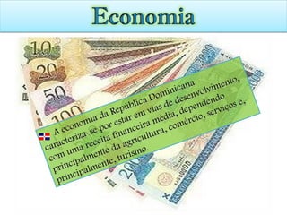 A economia da República Dominicana caracteriza-se por estar em vias de desenvolvimento, com uma receita financeira média, dependendo principalmente da agricultura, comércio, serviços e, principalmente, turismo. 