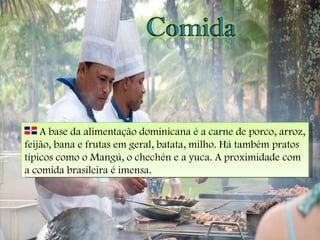 A base da alimentação dominicana é a carne de porco, arroz, feijão, bana e frutas em geral, batata, milho. Há também pratos típicos como o Mangú, o chechén e a yuca. A proximidade com a comida brasileira é imensa. 
