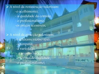 A nível da restauração valorizam: -o acolhimento; - a qualidade da comida; - o profissionalismo; -os preços acessíveis; A nível da atracção valorizam: -o relaxamento(no spa); -a simpatia; -a variedade;  - a arquitectura; -o serviço de qualidade; -o profissionalismo;   