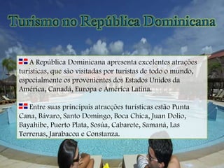 A República Dominicana apresenta excelentes atrações turísticas, que são visitadas por turistas de todo o mundo, especialmente os provenientes dos Estados Unidos da América, Canadá, Europa e América Latina. Entre suas principais atracções turísticas estão Punta Cana, Bávaro, Santo Domingo, Boca Chica, Juan Dolio, Bayahibe, Puerto Plata, Sosúa, Cabarete, Samaná, Las Terrenas, Jarabacoa e Constanza. 