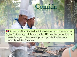 A base da alimentação dominicana é a carne de porco, arroz, feijão, frutas em geral, batata, milho. Há também pratos típicos como o Mangú, o chechén e a yuca. A proximidade com a comida brasileira é imensa. 