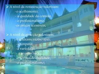 A nível da restauração valorizam: -o acolhimento; - a qualidade da comida; - o profissionalismo; -os preços acessíveis; A nível da atracção valorizam: -o relaxamento(no spa); -a simpatia; -a variedade;  - a arquitectura; -o serviço de qualidade; -o profissionalismo;   