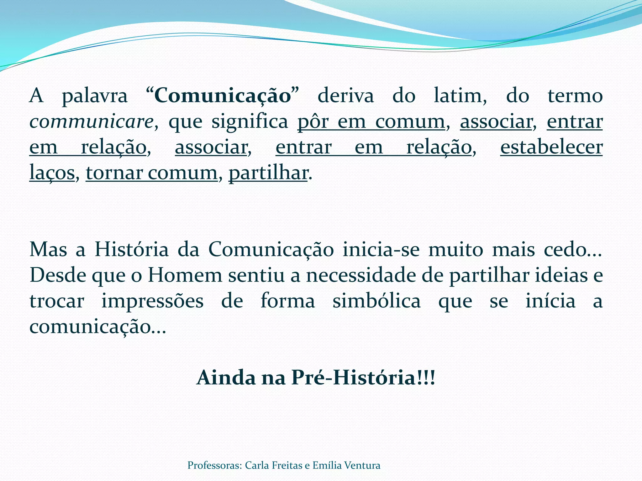 A palavra “Comunicação” deriva do latim, do termo
communicare, que significa pôr em comum, associar, entrar
em relação, associar, entrar em relação, estabelecer
laços, tornar comum, partilhar.


Mas a História da Comunicação inicia-se muito mais cedo...
Desde que o Homem sentiu a necessidade de partilhar ideias e
trocar impressões de forma simbólica que se inícia a
comunicação...

                  Ainda na Pré-História!!!


                Professoras: Carla Freitas e Emília Ventura
 
