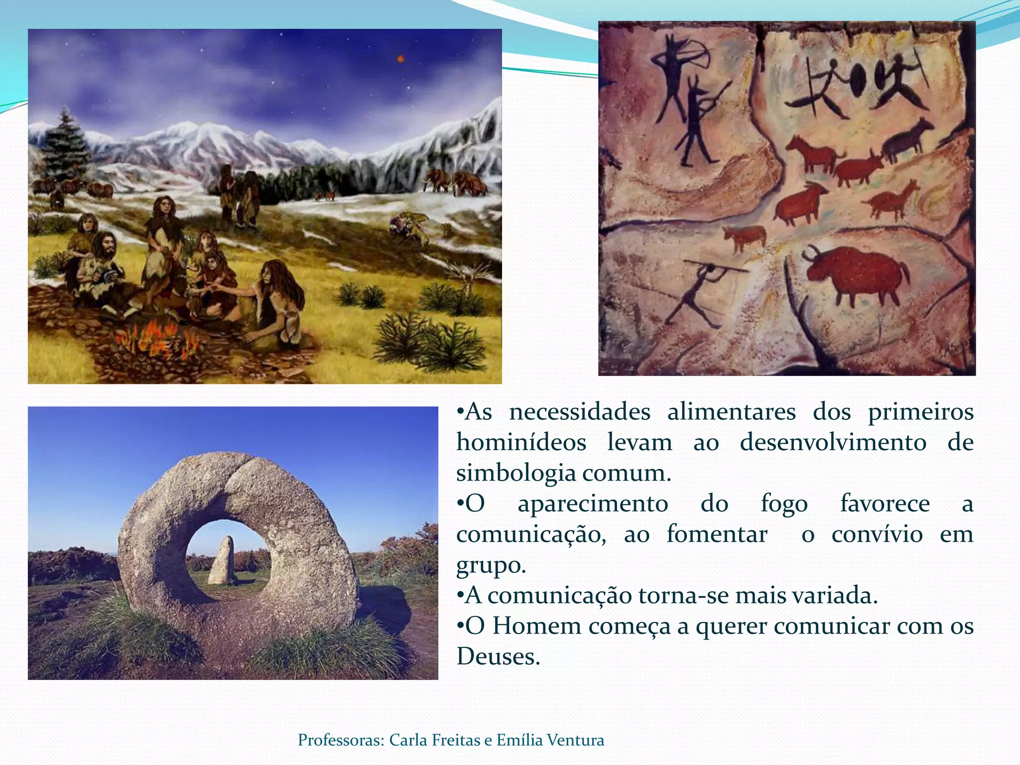 •As necessidades alimentares dos primeiros
                      hominídeos levam ao desenvolvimento de
                      simbologia comum.
                      •O aparecimento do fogo favorece a
                      comunicação, ao fomentar o convívio em
                      grupo.
                      •A comunicação torna-se mais variada.
                      •O Homem começa a querer comunicar com os
                      Deuses.


Professoras: Carla Freitas e Emília Ventura
 