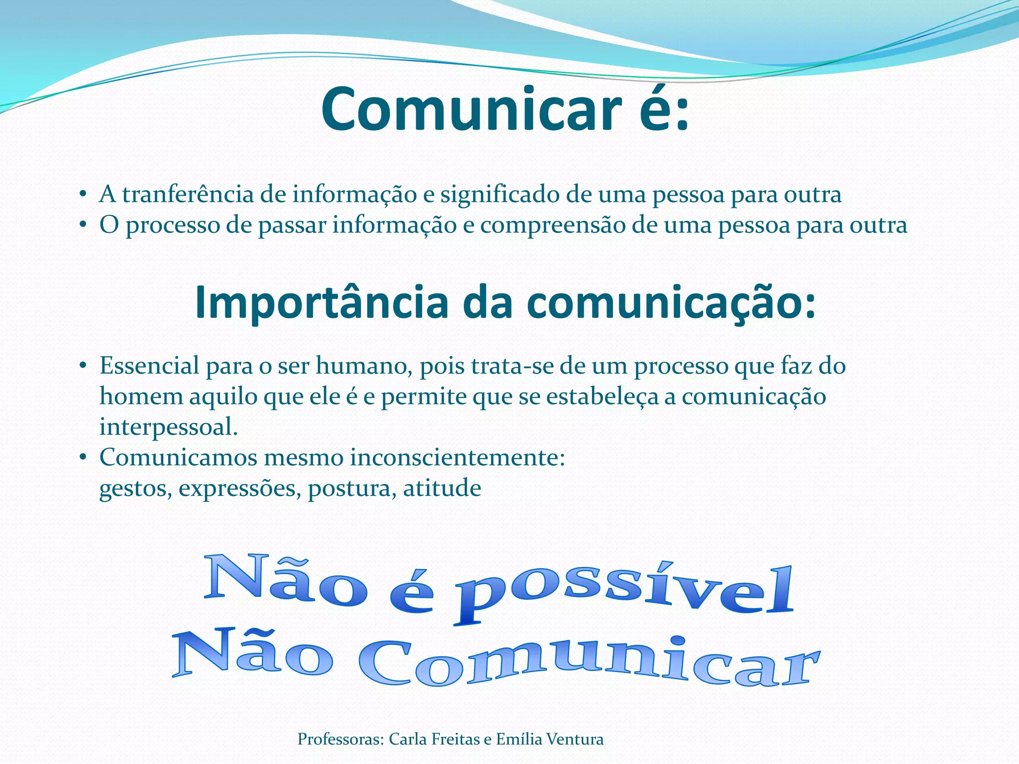 Comunicar é:
• A tranferência de informação e significado de uma pessoa para outra
• O processo de passar informação e compreensão de uma pessoa para outra


          Importância da comunicação:
• Essencial para o ser humano, pois trata-se de um processo que faz do
  homem aquilo que ele é e permite que se estabeleça a comunicação
  interpessoal.
• Comunicamos mesmo inconscientemente:
  gestos, expressões, postura, atitude




                   Professoras: Carla Freitas e Emília Ventura
 