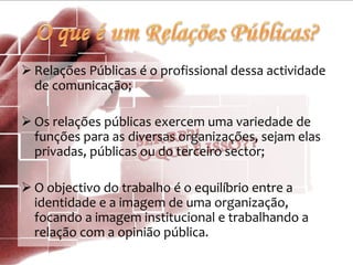  Relações Públicas é o profissional dessa actividade
de comunicação;
 Os relações públicas exercem uma variedade de
funções para as diversas organizações, sejam elas
privadas, públicas ou do terceiro sector;
 O objectivo do trabalho é o equilíbrio entre a
identidade e a imagem de uma organização,
focando a imagem institucional e trabalhando a
relação com a opinião pública.
 
