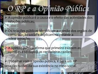  A opinião pública é a causa e o efeito das actividades dos
relações públicas;
 Os relações públicas identificam a opinião dos orgãos de
comunicação social e explicam-na perante a
administração;
 A opinião pública afirma que primeiro existem as
opiniões e só depois as verdadeiras razões;
 Trabalhar com a opinião pública, é para um RP
uma das razões da sua existência no meio social.
 
