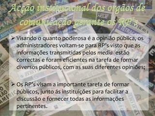  Visando o quanto poderosa é a opinião pública, os
administradores voltam-se para RP’s visto que as
informações transmitidas pelos media estão
correctas e foram eficientes na tarefa de formar
diversos públicos, com as suas diferentes opiniões;
 Os RP’s visam a importante tarefa de formar
públicos, junto ás instituições para facilitar a
discussão e fornecer todas as informações
pertinentes.
 