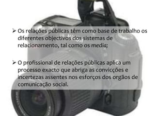  Os relações públicas têm como base de trabalho os
diferentes objectivos dos sistemas de
relacionamento, tal como os media;
 O profissional de relações públicas aplica um
processo exacto que abriga as convicções e
incertezas assentes nos esforços dos orgãos de
comunicação social.
 
