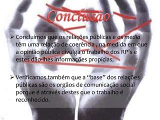  Concluímos que os relações públicas e os media
têm uma relação de coerência , na medida em que
a opinião pública divulga o trabalho dos RP’s e
estes dão-lhes informações propícias;
 Verificamos também que a “base” dos relações
públicas são os orgãos de comunicação social
porque é através destes que o trabalho é
reconhecido.
 