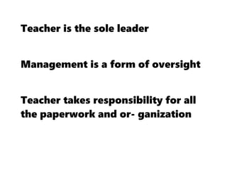 Teacher is the sole leader
Management is a form of oversight
Teacher takes responsibility for all
the paperwork and or- ganization
 