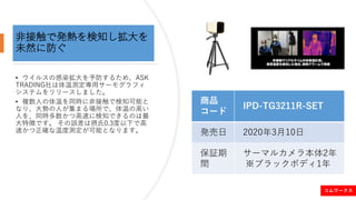 非接触で発熱を検知し拡大を
未然に防ぐ
• ウイルスの感染拡大を予防するため、ASK
TRADING社は体温測定専用サーモグラフィ
システムをリリースしました。
• 複数人の体温を同時に非接触で検知可能と
なり、大勢の人が集まる場所で、体温の高...