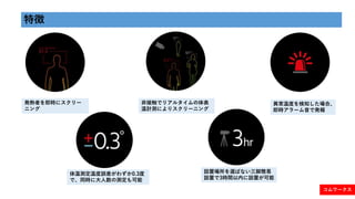特徴
発熱者を即時にスクリー
ニング
異常温度を検知した場合、
即時アラーム音で発報
非接触でリアルタイムの体表
温計測によりスクリーニング
体温測定温度誤差がわずか0.3度
で、同時に大人数の測定も可能
設置場所を選ばない三脚簡易
設置で3時...