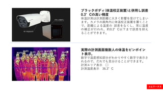 ブラックボディ(体温校正装置)と併用し誤差
0.3°Cの高い精度
体温計測は計測距離に大きく影響を受けてしまい
ます。カメラの画角内に体温校正装置を置くこと
で、距離による温度の 誤差をなくし、常に温度
の補正が行われ、約0.3°C以下まで誤差を抑え
ることができます。
実際の計測画面複数人の体温をピンポイン
ト表示。
数字で温度感知部分がわかりやすく数字で表示さ
れるので、だれでも見分けることができます。
計測エリア表示 □
計測温度表示 36.3°C
コムワークス
 