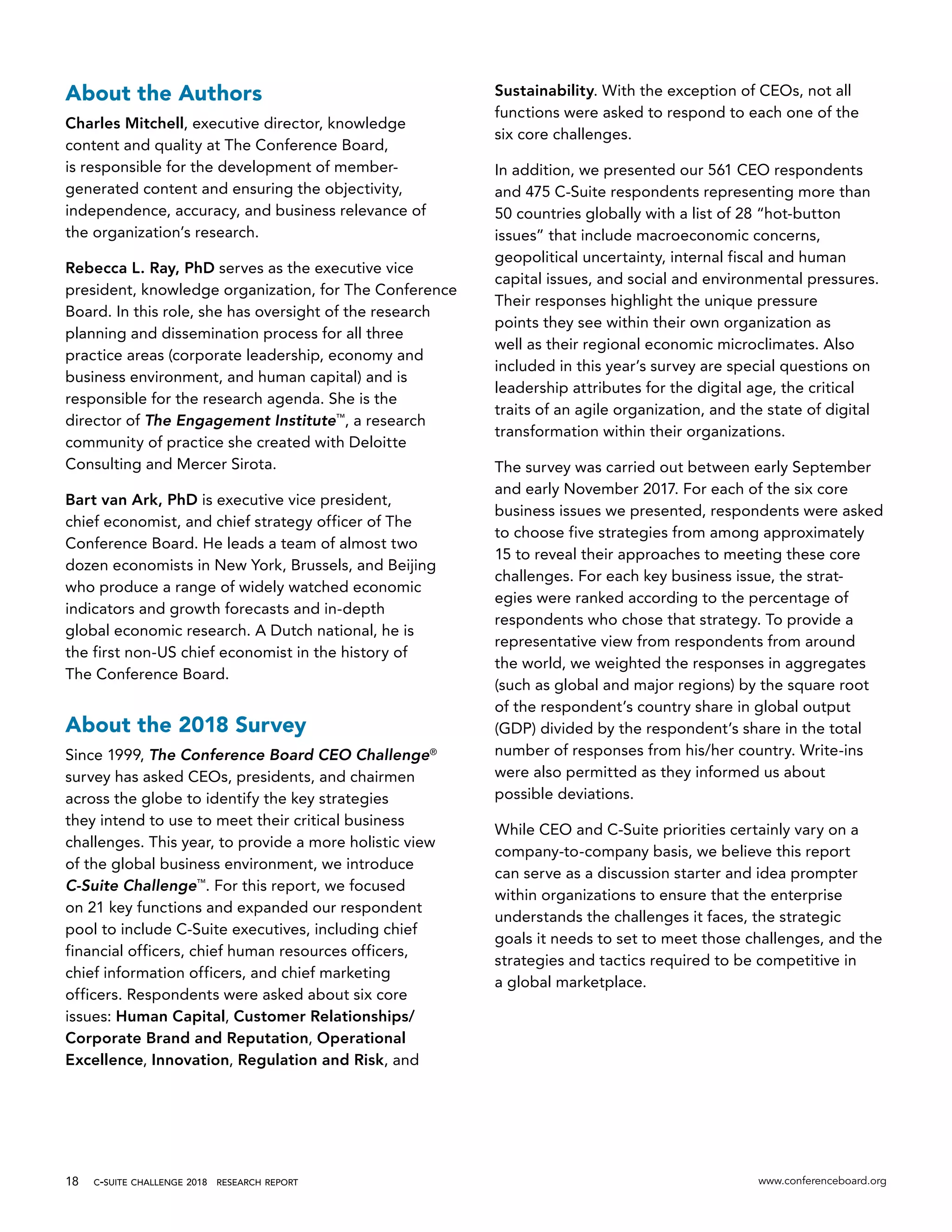c-suite challenge 2018  research report www.conferenceboard.org18
About the Authors
Charles Mitchell, executive director, knowledge
content and quality at The Conference Board,
is responsible for the development of member-
generated content and ensuring the objectivity,
independence, accuracy, and business relevance of
the organization’s research.
Rebecca L. Ray, PhD serves as the executive vice
president, knowledge organization, for The Conference
Board. In this role, she has oversight of the research
planning and dissemination process for all three
practice areas (corporate leadership, economy and
business environment, and human capital) and is
responsible for the research agenda. She is the
director of The Engagement Institute™
, a research
community of practice she created with Deloitte
Consulting and Mercer Sirota.
Bart van Ark, PhD is executive vice president,
chief economist, and chief strategy officer of The
Conference Board. He leads a team of almost two
dozen economists in New York, Brussels, and Beijing
who produce a range of widely watched economic
indicators and growth forecasts and in-depth
global economic research. A Dutch national, he is
the first non-US chief economist in the history of
The Conference Board.
About the 2018 Survey
Since 1999, The Conference Board CEO Challenge®
survey has asked CEOs, presidents, and chairmen
across the globe to identify the key strategies
they intend to use to meet their critical business
challenges. This year, to provide a more holistic view
of the global business environment, we introduce
C-Suite Challenge™
. For this report, we focused
on 21 key functions and expanded our respondent
pool to include C-Suite executives, including chief
financial officers, chief human resources officers,
chief information officers, and chief marketing
officers. Respondents were asked about six core
issues: Human Capital, Customer Relationships/
Corporate Brand and Reputation, Operational
Excellence, Innovation, Regulation and Risk, and
Sustainability. With the exception of CEOs, not all
functions were asked to respond to each one of the
six core challenges.
In addition, we presented our 561 CEO respondents
and 475 C-Suite respondents representing more than
50 countries globally with a list of 28 “hot-button
issues” that include macroeconomic concerns,
geopolitical uncertainty, internal fiscal and human
capital issues, and social and environmental pressures.
Their responses highlight the unique pressure
points they see within their own organization as
well as their regional economic microclimates. Also
included in this year’s survey are special questions on
leadership attributes for the digital age, the critical
traits of an agile organization, and the state of digital
transformation within their organizations.
The survey was carried out between early September
and early November 2017. For each of the six core
business issues we presented, respondents were asked
to choose five strategies from among approximately
15 to reveal their approaches to meeting these core
challenges. For each key business issue, the strat-
egies were ranked according to the percentage of
respondents who chose that strategy. To provide a
representative view from respondents from around
the world, we weighted the responses in aggregates
(such as global and major regions) by the square root
of the respondent’s country share in global output
(GDP) divided by the respondent’s share in the total
number of responses from his/her country. Write-ins
were also permitted as they informed us about
possible deviations.
While CEO and C-Suite priorities certainly vary on a
company-to-company basis, we believe this report
can serve as a discussion starter and idea prompter
within organizations to ensure that the enterprise
understands the challenges it faces, the strategic
goals it needs to set to meet those challenges, and the
strategies and tactics required to be competitive in
a global marketplace.
 