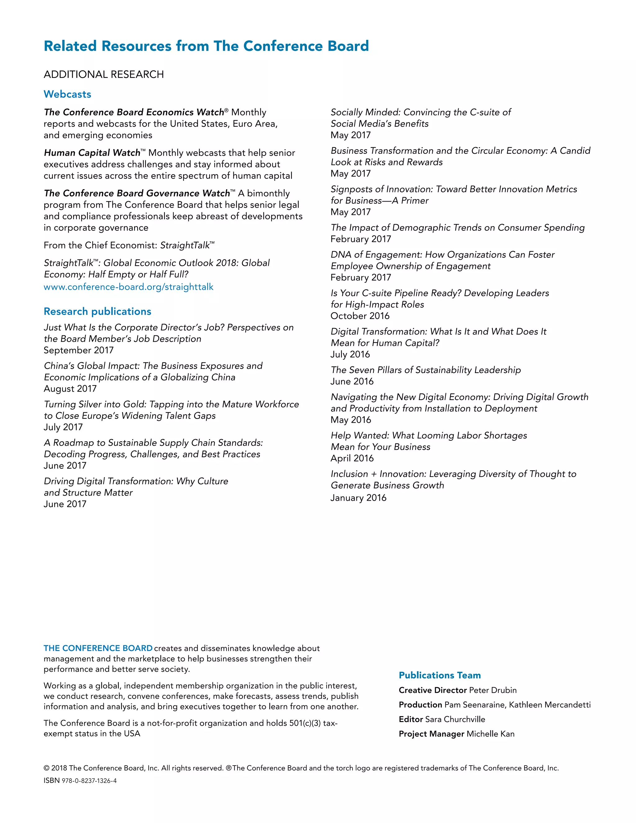 Publications Team
Creative Director Peter Drubin
Production Pam Seenaraine, Kathleen Mercandetti
Editor Sara Churchville
Project Manager Michelle Kan
Related Resources from The Conference Board
ADDITIONAL RESEARCH
Webcasts
The Conference Board Economics Watch®
Monthly
reports and webcasts for the United States, Euro Area,
and emerging economies
Human Capital Watch™
Monthly webcasts that help senior
executives address challenges and stay informed about
current issues across the entire spectrum of human capital
The Conference Board Governance Watch™
A bimonthly
program from The Conference Board that helps senior legal
and compliance professionals keep abreast of developments
in corporate governance
From the Chief Economist: StraightTalk™
StraightTalk™
: Global Economic Outlook 2018: Global
Economy: Half Empty or Half Full?
www.conference-board.org/straighttalk
Research publications
Just What Is the Corporate Director’s Job? Perspectives on
the Board Member’s Job Description
September 2017
China’s Global Impact: The Business Exposures and
Economic Implications of a Globalizing China
August 2017
Turning Silver into Gold: Tapping into the Mature Workforce
to Close Europe’s Widening Talent Gaps
July 2017
A Roadmap to Sustainable Supply Chain Standards:
Decoding Progress, Challenges, and Best Practices
June 2017
Driving Digital Transformation: Why Culture
and Structure Matter
June 2017
Socially Minded: Convincing the C-suite of
Social Media’s Benefits
May 2017
Business Transformation and the Circular Economy: A Candid
Look at Risks and Rewards
May 2017
Signposts of Innovation: Toward Better Innovation Metrics
for Business—A Primer
May 2017
The Impact of Demographic Trends on Consumer Spending
February 2017
DNA of Engagement: How Organizations Can Foster
Employee Ownership of Engagement
February 2017
Is Your C-suite Pipeline Ready? Developing Leaders
for High-Impact Roles
October 2016
Digital Transformation: What Is It and What Does It
Mean for Human Capital?
July 2016
The Seven Pillars of Sustainability Leadership
June 2016
Navigating the New Digital Economy: Driving Digital Growth
and Productivity from Installation to Deployment
May 2016
Help Wanted: What Looming Labor Shortages
Mean for Your Business
April 2016
Inclusion + Innovation: Leveraging Diversity of Thought to
Generate Business Growth
January 2016
© 2018 The Conference Board, Inc. All rights reserved. ® The Conference Board and the torch logo are registered trademarks of The Conference Board, Inc.
ISBN 978-0-8237-1326-4
THE CONFERENCE BOARD creates and disseminates knowledge about
management and the marketplace to help businesses strengthen their
performance and better serve society.
Working as a global, independent membership organization in the public interest,
we conduct research, convene conferences, make forecasts, assess trends, publish
information and analysis, and bring executives together to learn from one another.
The Conference Board is a not-for-profit organization and holds 501(c)(3) tax-
exempt status in the USA
 
