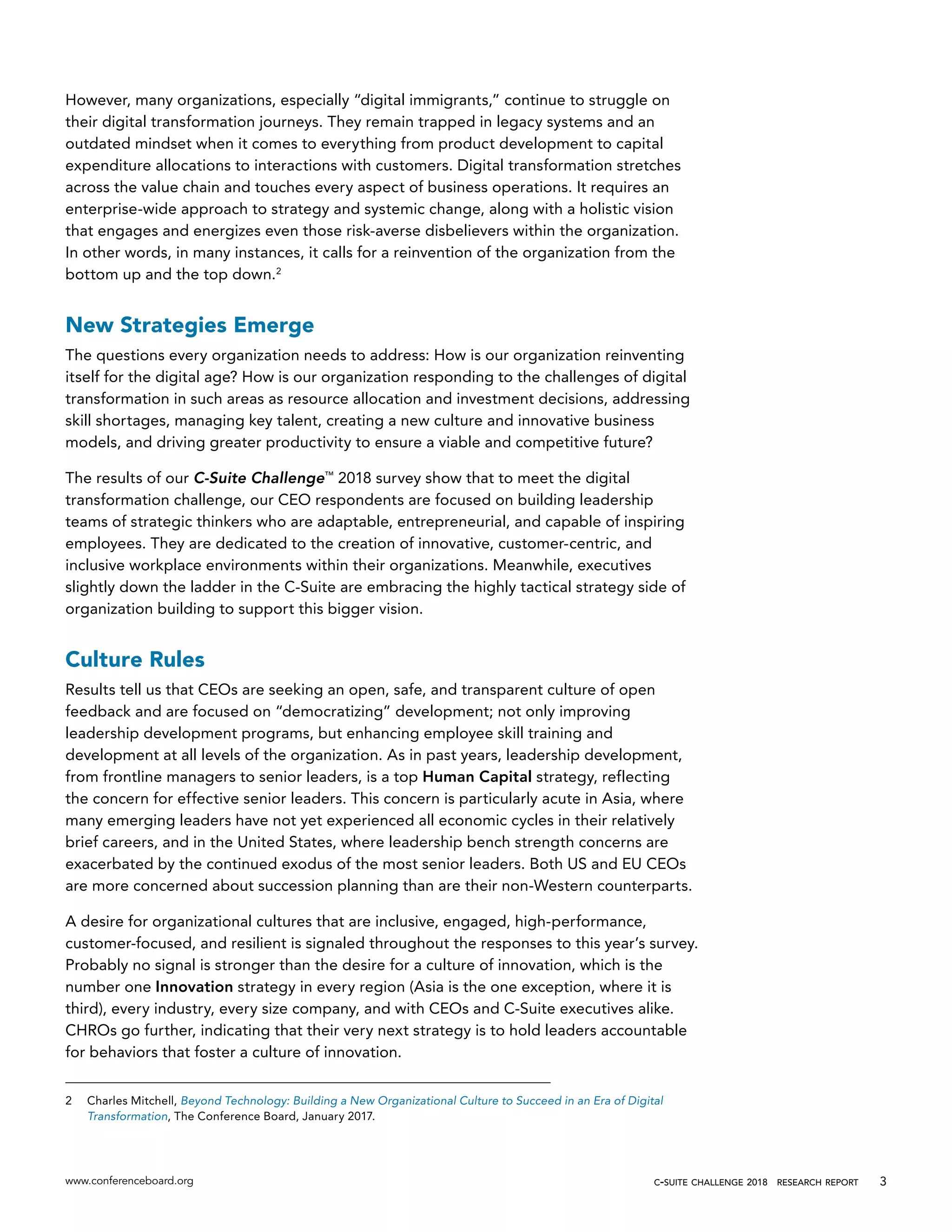 www.conferenceboard.org c-suite challenge 2018  research report 3
However, many organizations, especially “digital immigrants,” continue to struggle on
their digital transformation journeys. They remain trapped in legacy systems and an
outdated mindset when it comes to everything from product development to capital
expenditure allocations to interactions with customers. Digital transformation stretches
across the value chain and touches every aspect of business operations. It requires an
enterprise-wide approach to strategy and systemic change, along with a holistic vision
that engages and energizes even those risk-averse disbelievers within the organization.
In other words, in many instances, it calls for a reinvention of the organization from the
bottom up and the top down.2
New Strategies Emerge
The questions every organization needs to address: How is our organization reinventing
itself for the digital age? How is our organization responding to the challenges of digital
transformation in such areas as resource allocation and investment decisions, addressing
skill shortages, managing key talent, creating a new culture and innovative business
models, and driving greater productivity to ensure a viable and competitive future?
The results of our C-Suite Challenge™
2018 survey show that to meet the digital
transformation challenge, our CEO respondents are focused on building leadership
teams of strategic thinkers who are adaptable, entrepreneurial, and capable of inspiring
employees. They are dedicated to the creation of innovative, customer-centric, and
inclusive workplace environments within their organizations. Meanwhile, executives
slightly down the ladder in the C-Suite are embracing the highly tactical strategy side of
organization building to support this bigger vision.
Culture Rules
Results tell us that CEOs are seeking an open, safe, and transparent culture of open
feedback and are focused on “democratizing” development; not only improving
leadership development programs, but enhancing employee skill training and
development at all levels of the organization. As in past years, leadership development,
from frontline managers to senior leaders, is a top Human Capital strategy, reflecting
the concern for effective senior leaders. This concern is particularly acute in Asia, where
many emerging leaders have not yet experienced all economic cycles in their relatively
brief careers, and in the United States, where leadership bench strength concerns are
exacerbated by the continued exodus of the most senior leaders. Both US and EU CEOs
are more concerned about succession planning than are their non-Western counterparts.
A desire for organizational cultures that are inclusive, engaged, high-performance,
customer-focused, and resilient is signaled throughout the responses to this year’s survey.
Probably no signal is stronger than the desire for a culture of innovation, which is the
number one Innovation strategy in every region (Asia is the one exception, where it is
third), every industry, every size company, and with CEOs and C-Suite executives alike.
CHROs go further, indicating that their very next strategy is to hold leaders accountable
for behaviors that foster a culture of innovation.
2	 Charles Mitchell, Beyond Technology: Building a New Organizational Culture to Succeed in an Era of Digital
Transformation, The Conference Board, January 2017.
 