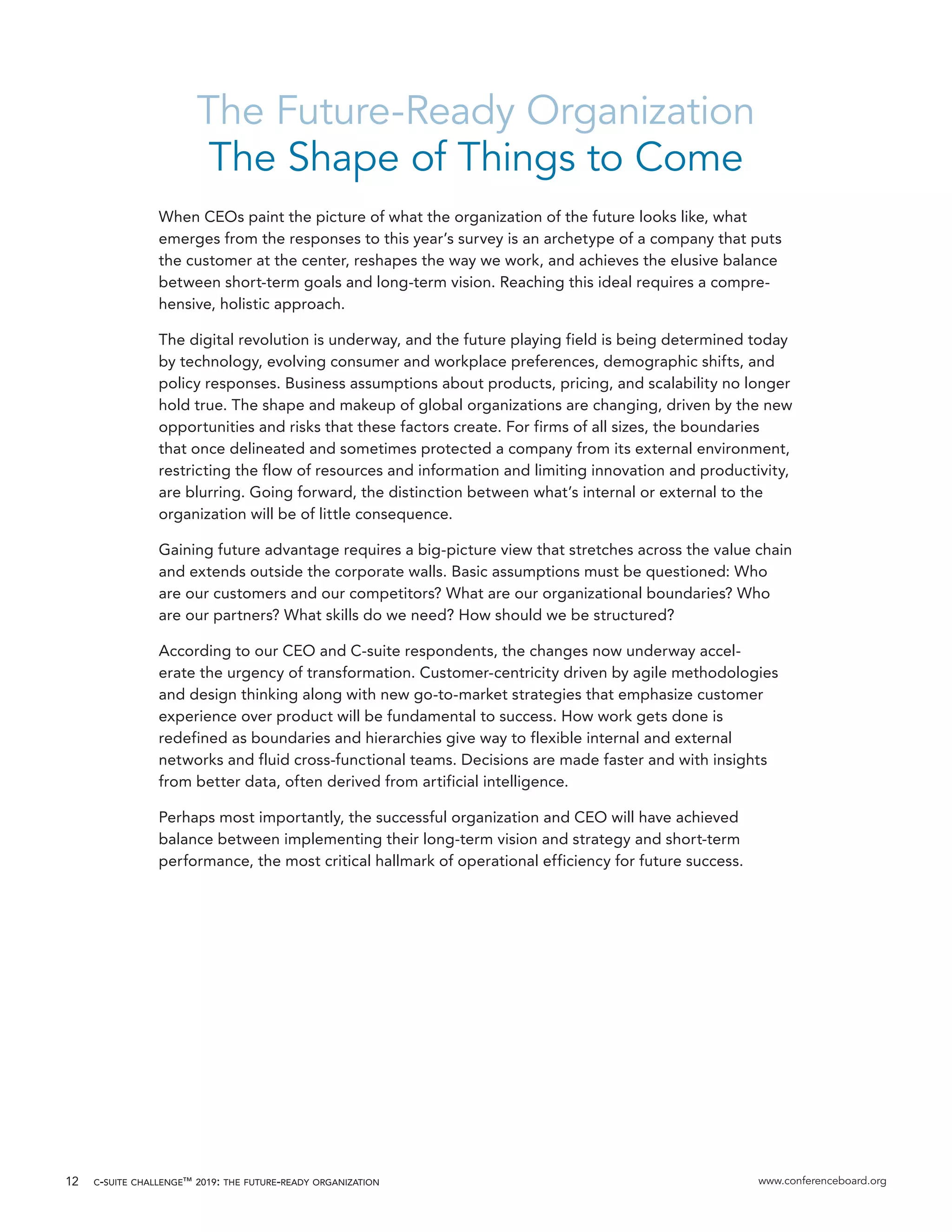 c-suite challenge™ 2019: the future-ready organization www.conferenceboard.org12
The Future-Ready Organization
The Shape of Things to Come
When CEOs paint the picture of what the organization of the future looks like, what
emerges from the responses to this year’s survey is an archetype of a company that puts
the customer at the center, reshapes the way we work, and achieves the elusive balance
between short-term goals and long-term vision. Reaching this ideal requires a compre-
hensive, holistic approach.
The digital revolution is underway, and the future playing field is being determined today
by technology, evolving consumer and workplace preferences, demographic shifts, and
policy responses. Business assumptions about products, pricing, and scalability no longer
hold true. The shape and makeup of global organizations are changing, driven by the new
opportunities and risks that these factors create. For firms of all sizes, the boundaries
that once delineated and sometimes protected a company from its external environment,
restricting the flow of resources and information and limiting innovation and productivity,
are blurring. Going forward, the distinction between what’s internal or external to the
organization will be of little consequence.
Gaining future advantage requires a big-picture view that stretches across the value chain
and extends outside the corporate walls. Basic assumptions must be questioned: Who
are our customers and our competitors? What are our organizational boundaries? Who
are our partners? What skills do we need? How should we be structured?
According to our CEO and C-suite respondents, the changes now underway accel-
erate the urgency of transformation. Customer-centricity driven by agile methodologies
and design thinking along with new go-to-market strategies that emphasize customer
experience over product will be fundamental to success. How work gets done is
redefined as boundaries and hierarchies give way to flexible internal and external
networks and fluid cross-functional teams. Decisions are made faster and with insights
from better data, often derived from artificial intelligence.
Perhaps most importantly, the successful organization and CEO will have achieved
balance between implementing their long-term vision and strategy and short-term
performance, the most critical hallmark of operational efficiency for future success.
 