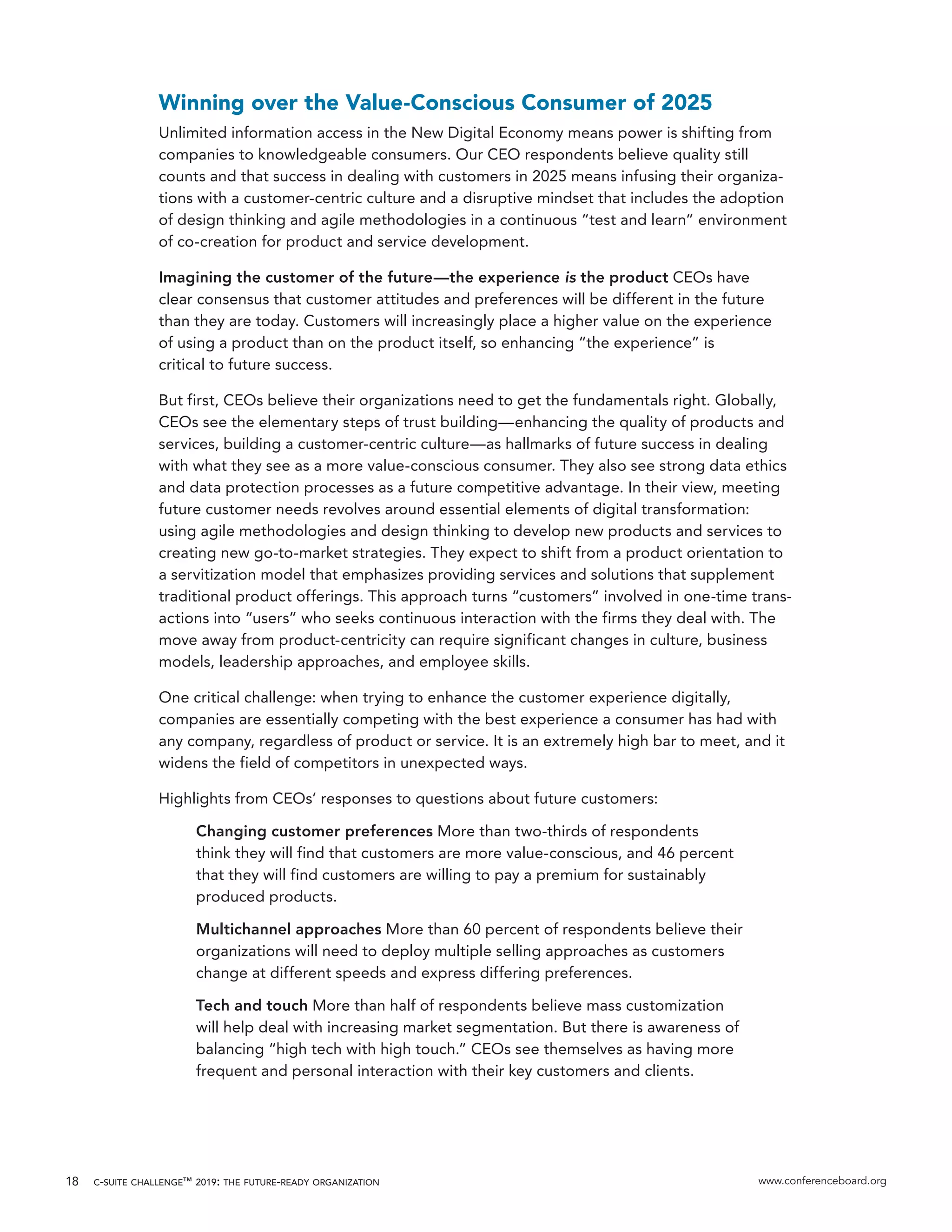 c-suite challenge™ 2019: the future-ready organization www.conferenceboard.org18
Winning over the Value-Conscious Consumer of 2025
Unlimited information access in the New Digital Economy means power is shifting from
companies to knowledgeable consumers. Our CEO respondents believe quality still
counts and that success in dealing with customers in 2025 means infusing their organiza-
tions with a customer-centric culture and a disruptive mindset that includes the adoption
of design thinking and agile methodologies in a continuous “test and learn” environment
of co-creation for product and service development.
Imagining the customer of the future—the experience is the product CEOs have
clear consensus that customer attitudes and preferences will be different in the future
than they are today. Customers will increasingly place a higher value on the experience
of using a product than on the product itself, so enhancing “the experience” is
critical to future success.
But first, CEOs believe their organizations need to get the fundamentals right. Globally,
CEOs see the elementary steps of trust building—enhancing the quality of products and
services, building a customer-centric culture—as hallmarks of future success in dealing
with what they see as a more value-conscious consumer. They also see strong data ethics
and data protection processes as a future competitive advantage. In their view, meeting
future customer needs revolves around essential elements of digital transformation:
using agile methodologies and design thinking to develop new products and services to
creating new go-to-market strategies. They expect to shift from a product orientation to
a servitization model that emphasizes providing services and solutions that supplement
traditional product offerings. This approach turns “customers” involved in one-time trans-
actions into “users” who seeks continuous interaction with the firms they deal with. The
move away from product-centricity can require significant changes in culture, business
models, leadership approaches, and employee skills.
One critical challenge: when trying to enhance the customer experience digitally,
companies are essentially competing with the best experience a consumer has had with
any company, regardless of product or service. It is an extremely high bar to meet, and it
widens the field of competitors in unexpected ways.
Highlights from CEOs’ responses to questions about future customers:
Changing customer preferences More than two-thirds of respondents
think they will find that customers are more value-conscious, and 46 percent
that they will find customers are willing to pay a premium for sustainably
produced products.
Multichannel approaches More than 60 percent of respondents believe their
organizations will need to deploy multiple selling approaches as customers
change at different speeds and express differing preferences.
Tech and touch More than half of respondents believe mass customization
will help deal with increasing market segmentation. But there is awareness of
balancing “high tech with high touch.” CEOs see themselves as having more
frequent and personal interaction with their key customers and clients.
 