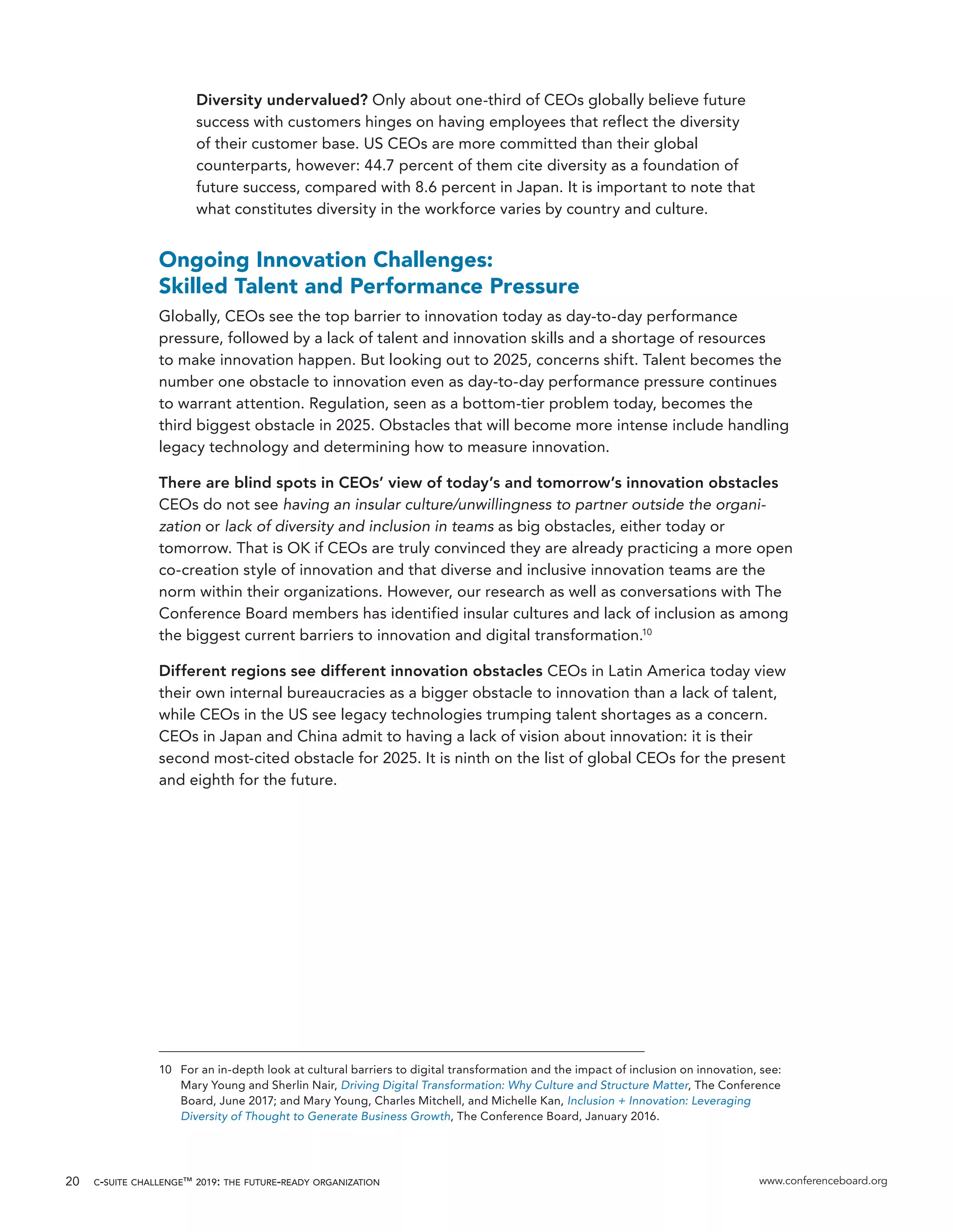 c-suite challenge™ 2019: the future-ready organization www.conferenceboard.org20
Diversity undervalued? Only about one-third of CEOs globally believe future
success with customers hinges on having employees that reflect the diversity
of their customer base. US CEOs are more committed than their global
counterparts, however: 44.7 percent of them cite diversity as a foundation of
future success, compared with 8.6 percent in Japan. It is important to note that
what constitutes diversity in the workforce varies by country and culture.
Ongoing Innovation Challenges:
Skilled Talent and Performance Pressure
Globally, CEOs see the top barrier to innovation today as day-to-day performance
pressure, followed by a lack of talent and innovation skills and a shortage of resources
to make innovation happen. But looking out to 2025, concerns shift. Talent becomes the
number one obstacle to innovation even as day-to-day performance pressure continues
to warrant attention. Regulation, seen as a bottom-tier problem today, becomes the
third biggest obstacle in 2025. Obstacles that will become more intense include handling
legacy technology and determining how to measure innovation.
There are blind spots in CEOs’ view of today’s and tomorrow’s innovation obstacles
CEOs do not see having an insular culture/unwillingness to partner outside the organi-
zation or lack of diversity and inclusion in teams as big obstacles, either today or
tomorrow. That is OK if CEOs are truly convinced they are already practicing a more open
co-creation style of innovation and that diverse and inclusive innovation teams are the
norm within their organizations. However, our research as well as conversations with The
Conference Board members has identified insular cultures and lack of inclusion as among
the biggest current barriers to innovation and digital transformation.10
Different regions see different innovation obstacles CEOs in Latin America today view
their own internal bureaucracies as a bigger obstacle to innovation than a lack of talent,
while CEOs in the US see legacy technologies trumping talent shortages as a concern.
CEOs in Japan and China admit to having a lack of vision about innovation: it is their
second most-cited obstacle for 2025. It is ninth on the list of global CEOs for the present
and eighth for the future.
10	 For an in-depth look at cultural barriers to digital transformation and the impact of inclusion on innovation, see:
Mary Young and Sherlin Nair, Driving Digital Transformation: Why Culture and Structure Matter, The Conference
Board, June 2017; and Mary Young, Charles Mitchell, and Michelle Kan, Inclusion + Innovation: Leveraging
Diversity of Thought to Generate Business Growth, The Conference Board, January 2016.
 