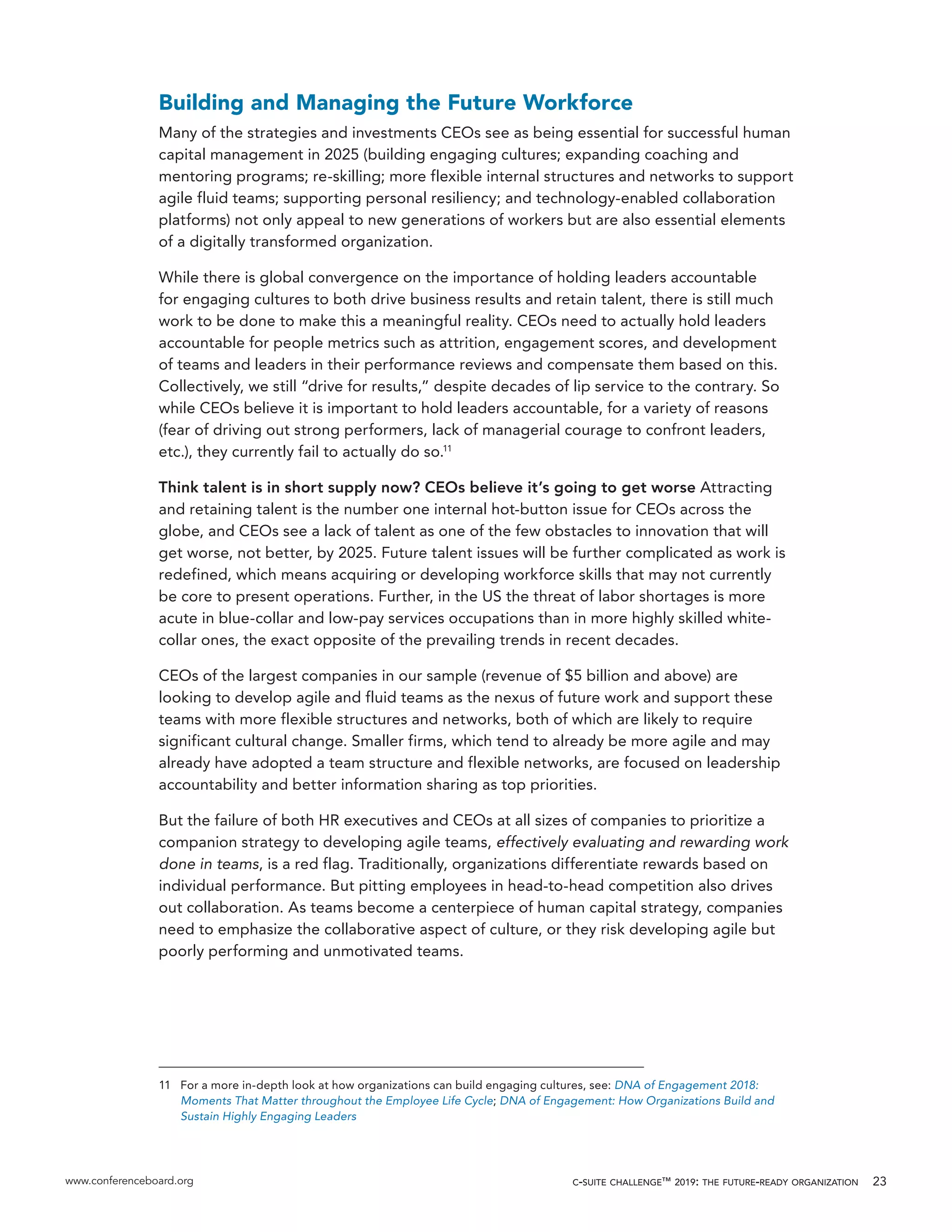 www.conferenceboard.org c-suite challenge™ 2019: the future-ready organization 23
Building and Managing the Future Workforce
Many of the strategies and investments CEOs see as being essential for successful human
capital management in 2025 (building engaging cultures; expanding coaching and
mentoring programs; re-skilling; more flexible internal structures and networks to support
agile fluid teams; supporting personal resiliency; and technology-enabled collaboration
platforms) not only appeal to new generations of workers but are also essential elements
of a digitally transformed organization.
While there is global convergence on the importance of holding leaders accountable
for engaging cultures to both drive business results and retain talent, there is still much
work to be done to make this a meaningful reality. CEOs need to actually hold leaders
accountable for people metrics such as attrition, engagement scores, and development
of teams and leaders in their performance reviews and compensate them based on this.
Collectively, we still “drive for results,” despite decades of lip service to the contrary. So
while CEOs believe it is important to hold leaders accountable, for a variety of reasons
(fear of driving out strong performers, lack of managerial courage to confront leaders,
etc.), they currently fail to actually do so.11
Think talent is in short supply now? CEOs believe it’s going to get worse Attracting
and retaining talent is the number one internal hot-button issue for CEOs across the
globe, and CEOs see a lack of talent as one of the few obstacles to innovation that will
get worse, not better, by 2025. Future talent issues will be further complicated as work is
redefined, which means acquiring or developing workforce skills that may not currently
be core to present operations. Further, in the US the threat of labor shortages is more
acute in blue-collar and low-pay services occupations than in more highly skilled white-
collar ones, the exact opposite of the prevailing trends in recent decades.
CEOs of the largest companies in our sample (revenue of $5 billion and above) are
looking to develop agile and fluid teams as the nexus of future work and support these
teams with more flexible structures and networks, both of which are likely to require
significant cultural change. Smaller firms, which tend to already be more agile and may
already have adopted a team structure and flexible networks, are focused on leadership
accountability and better information sharing as top priorities.
But the failure of both HR executives and CEOs at all sizes of companies to prioritize a
companion strategy to developing agile teams, effectively evaluating and rewarding work
done in teams, is a red flag. Traditionally, organizations differentiate rewards based on
individual performance. But pitting employees in head-to-head competition also drives
out collaboration. As teams become a centerpiece of human capital strategy, companies
need to emphasize the collaborative aspect of culture, or they risk developing agile but
poorly performing and unmotivated teams.
11	 For a more in-depth look at how organizations can build engaging cultures, see: DNA of Engagement 2018:
Moments That Matter throughout the Employee Life Cycle; DNA of Engagement: How Organizations Build and
Sustain Highly Engaging Leaders
 