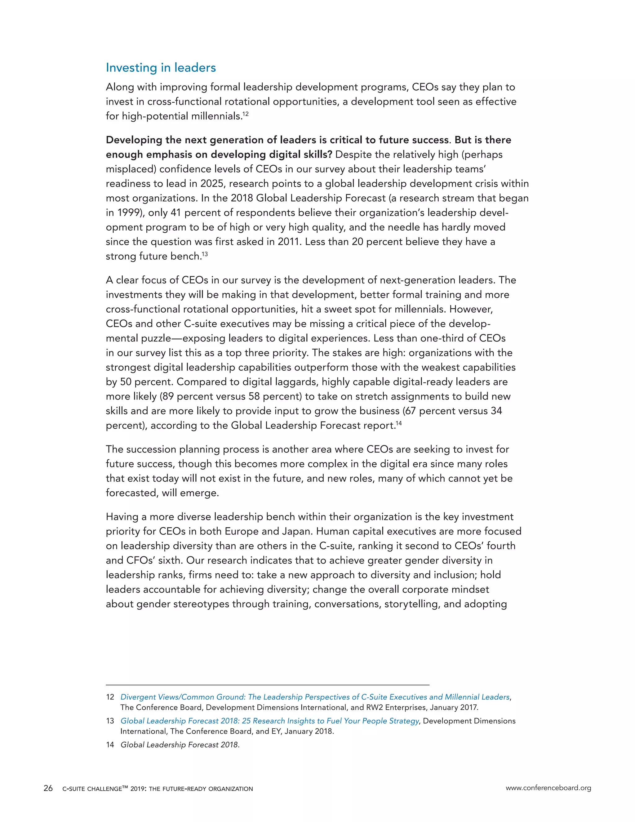 c-suite challenge™ 2019: the future-ready organization www.conferenceboard.org26
Investing in leaders
Along with improving formal leadership development programs, CEOs say they plan to
invest in cross-functional rotational opportunities, a development tool seen as effective
for high-potential millennials.12
Developing the next generation of leaders is critical to future success. But is there
enough emphasis on developing digital skills? Despite the relatively high (perhaps
misplaced) confidence levels of CEOs in our survey about their leadership teams’
readiness to lead in 2025, research points to a global leadership development crisis within
most organizations. In the 2018 Global Leadership Forecast (a research stream that began
in 1999), only 41 percent of respondents believe their organization’s leadership devel-
opment program to be of high or very high quality, and the needle has hardly moved
since the question was first asked in 2011. Less than 20 percent believe they have a
strong future bench.13
A clear focus of CEOs in our survey is the development of next-generation leaders. The
investments they will be making in that development, better formal training and more
cross-functional rotational opportunities, hit a sweet spot for millennials. However,
CEOs and other C-suite executives may be missing a critical piece of the develop-
mental puzzle—exposing leaders to digital experiences. Less than one-third of CEOs
in our survey list this as a top three priority. The stakes are high: organizations with the
strongest digital leadership capabilities outperform those with the weakest capabilities
by 50 percent. Compared to digital laggards, highly capable digital-ready leaders are
more likely (89 percent versus 58 percent) to take on stretch assignments to build new
skills and are more likely to provide input to grow the business (67 percent versus 34
percent), according to the Global Leadership Forecast report.14
The succession planning process is another area where CEOs are seeking to invest for
future success, though this becomes more complex in the digital era since many roles
that exist today will not exist in the future, and new roles, many of which cannot yet be
forecasted, will emerge.
Having a more diverse leadership bench within their organization is the key investment
priority for CEOs in both Europe and Japan. Human capital executives are more focused
on leadership diversity than are others in the C-suite, ranking it second to CEOs’ fourth
and CFOs’ sixth. Our research indicates that to achieve greater gender diversity in
leadership ranks, firms need to: take a new approach to diversity and inclusion; hold
leaders accountable for achieving diversity; change the overall corporate mindset
about gender stereotypes through training, conversations, storytelling, and adopting
12	 Divergent Views/Common Ground: The Leadership Perspectives of C-Suite Executives and Millennial Leaders,
The Conference Board, Development Dimensions International, and RW2 Enterprises, January 2017.
13	 Global Leadership Forecast 2018: 25 Research Insights to Fuel Your People Strategy, Development Dimensions
International, The Conference Board, and EY, January 2018.
14	 Global Leadership Forecast 2018.
 