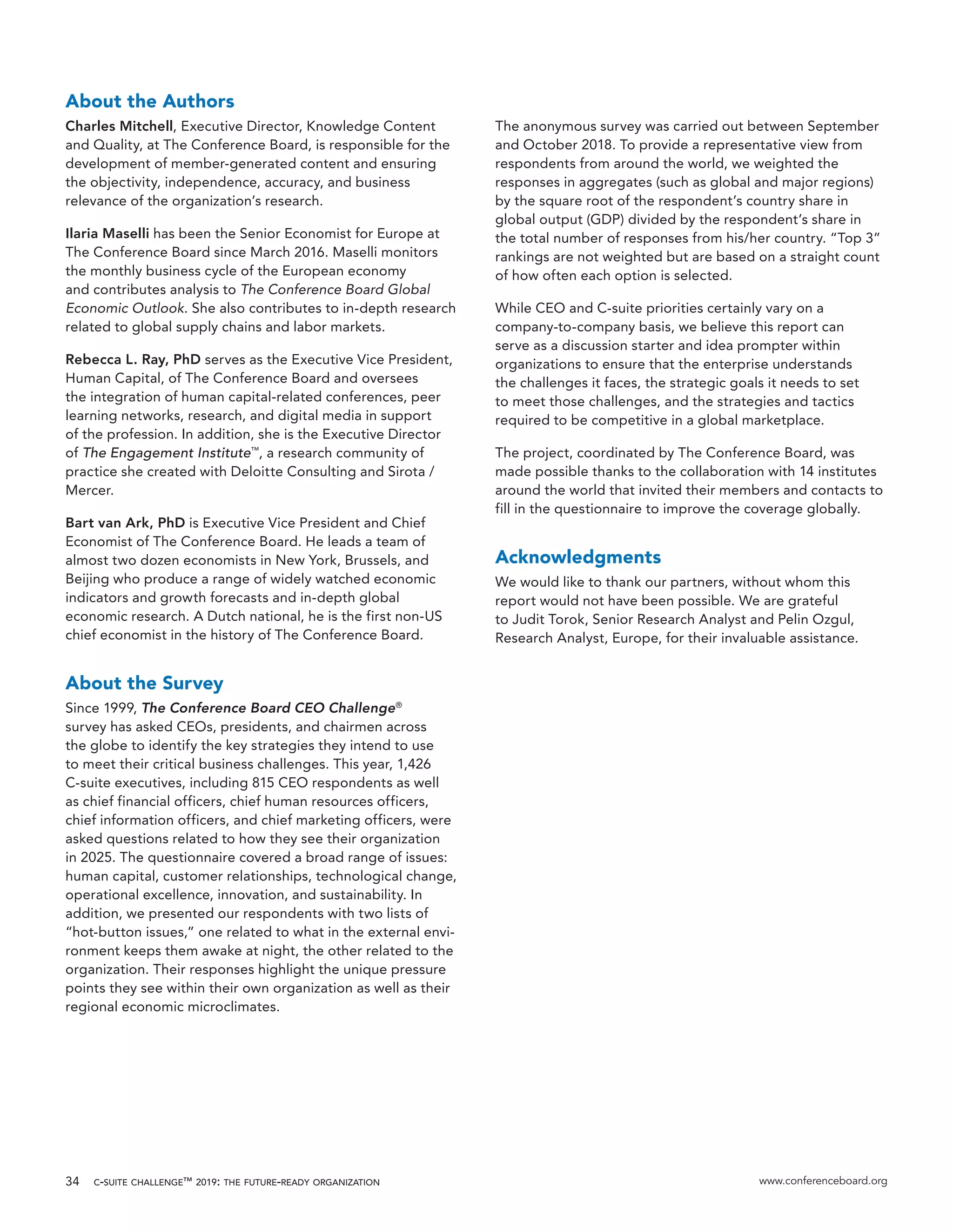 c-suite challenge™ 2019: the future-ready organization www.conferenceboard.org34
About the Authors
Charles Mitchell, Executive Director, Knowledge Content
and Quality, at The Conference Board, is responsible for the
development of member-generated content and ensuring
the objectivity, independence, accuracy, and business
relevance of the organization’s research.
Ilaria Maselli has been the Senior Economist for Europe at
The Conference Board since March 2016. Maselli monitors
the monthly business cycle of the European economy
and contributes analysis to The Conference Board Global
Economic Outlook. She also contributes to in-depth research
related to global supply chains and labor markets.
Rebecca L. Ray, PhD serves as the Executive Vice President,
Human Capital, of The Conference Board and oversees
the integration of human capital-related conferences, peer
learning networks, research, and digital media in support
of the profession. In addition, she is the Executive Director
of The Engagement Institute™
, a research community of
practice she created with Deloitte Consulting and Sirota /
Mercer.
Bart van Ark, PhD is Executive Vice President and Chief
Economist of The Conference Board. He leads a team of
almost two dozen economists in New York, Brussels, and
Beijing who produce a range of widely watched economic
indicators and growth forecasts and in-depth global
economic research. A Dutch national, he is the first non-US
chief economist in the history of The Conference Board.
About the Survey
Since 1999, The Conference Board CEO Challenge®
survey has asked CEOs, presidents, and chairmen across
the globe to identify the key strategies they intend to use
to meet their critical business challenges. This year, 1,426
C-suite executives, including 815 CEO respondents as well
as chief financial officers, chief human resources officers,
chief information officers, and chief marketing officers, were
asked questions related to how they see their organization
in 2025. The questionnaire covered a broad range of issues:
human capital, customer relationships, technological change,
operational excellence, innovation, and sustainability. In
addition, we presented our respondents with two lists of
“hot-button issues,” one related to what in the external envi-
ronment keeps them awake at night, the other related to the
organization. Their responses highlight the unique pressure
points they see within their own organization as well as their
regional economic microclimates.
The anonymous survey was carried out between September
and October 2018. To provide a representative view from
respondents from around the world, we weighted the
responses in aggregates (such as global and major regions)
by the square root of the respondent’s country share in
global output (GDP) divided by the respondent’s share in
the total number of responses from his/her country. “Top 3”
rankings are not weighted but are based on a straight count
of how often each option is selected.
While CEO and C-suite priorities certainly vary on a
company-to-company basis, we believe this report can
serve as a discussion starter and idea prompter within
organizations to ensure that the enterprise understands
the challenges it faces, the strategic goals it needs to set
to meet those challenges, and the strategies and tactics
required to be competitive in a global marketplace.
The project, coordinated by The Conference Board, was
made possible thanks to the collaboration with 14 institutes
around the world that invited their members and contacts to
fill in the questionnaire to improve the coverage globally.
Acknowledgments
We would like to thank our partners, without whom this
report would not have been possible. We are grateful
to Judit Torok, Senior Research Analyst and Pelin Ozgul,
Research Analyst, Europe, for their invaluable assistance.
 