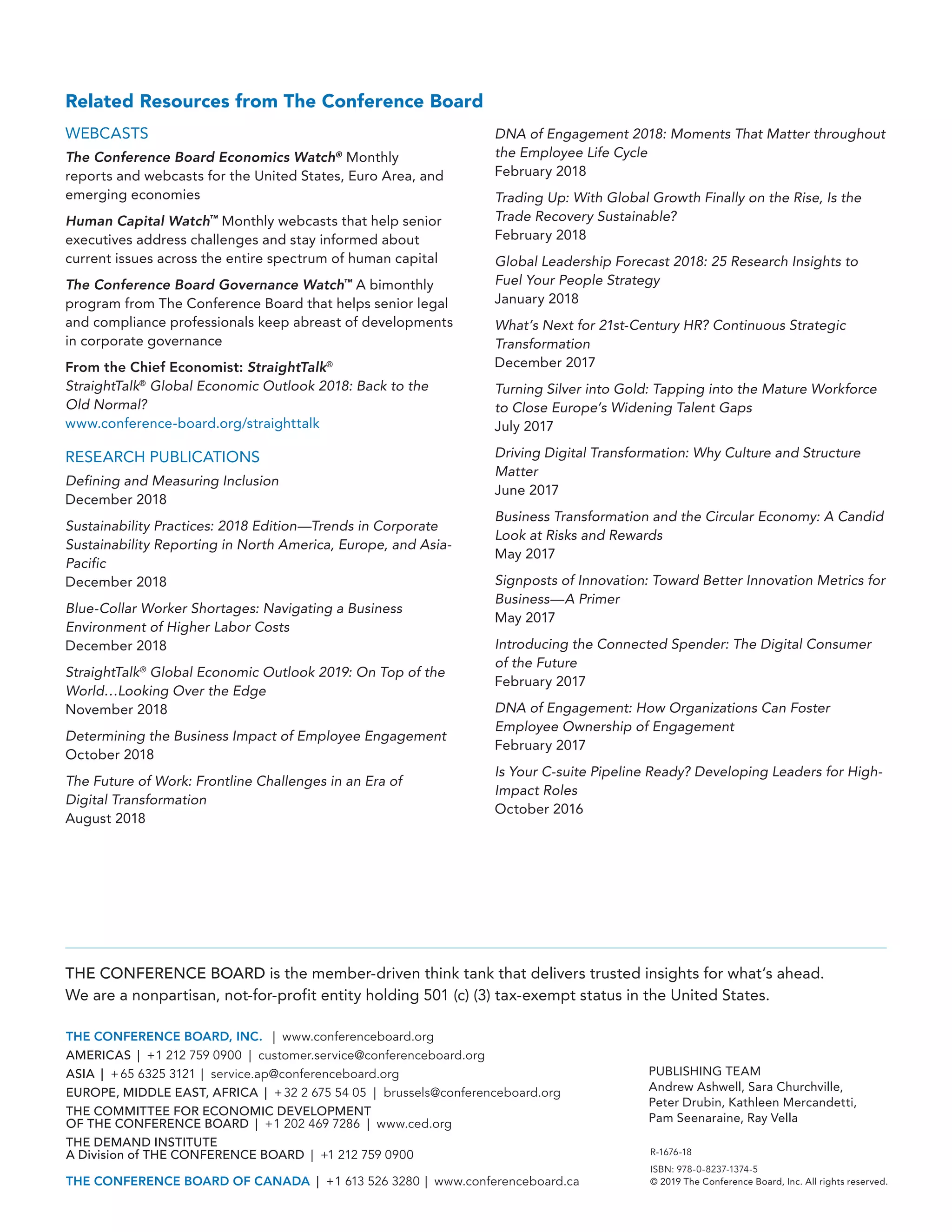 R-1676-18
ISBN: 978-0-8237-1374-5
© 2019 The Conference Board, Inc. All rights reserved.
THE CONFERENCE BOARD is the member-driven think tank that delivers trusted insights for what’s ahead.
We are a nonpartisan, not-for-profit entity holding 501 (c) (3) tax-exempt status in the United States.
THE CONFERENCE BOARD, INC. | ( www.conferenceboard.org)
AMERICAS | +1 212 759 0900 | ( customer.service@conferenceboard.org)
ASIA | +65 6325 3121 | ( service.ap@conferenceboard.org)
EUROPE, MIDDLE EAST, AFRICA | +32 2 675 54 05 | ( brussels@conferenceboard.org)
THE COMMITTEE FOR ECONOMIC DEVELOPMENT
OF THE CONFERENCE BOARD | +1 202 469 7286 | www.ced.org
THE DEMAND INSTITUTE
A Division of THE CONFERENCE BOARD | +1 212 759 0900
THE CONFERENCE BOARD OF CANADA | +1 613 526 3280 | www.conferenceboard.ca
PUBLISHING TEAM
Andrew Ashwell, Sara Churchville,
Peter Drubin, Kathleen Mercandetti,
Pam Seenaraine, Ray Vella
Related Resources from The Conference Board
WEBCASTS
The Conference Board Economics Watch®
Monthly
reports and webcasts for the United States, Euro Area, and
emerging economies
Human Capital Watch™
Monthly webcasts that help senior
executives address challenges and stay informed about
current issues across the entire spectrum of human capital
The Conference Board Governance Watch™
A bimonthly
program from The Conference Board that helps senior legal
and compliance professionals keep abreast of developments
in corporate governance
From the Chief Economist: StraightTalk®
StraightTalk®
Global Economic Outlook 2018: Back to the
Old Normal?
www.conference-board.org/straighttalk
RESEARCH PUBLICATIONS
Defining and Measuring Inclusion
December 2018
Sustainability Practices: 2018 Edition—Trends in Corporate
Sustainability Reporting in North America, Europe, and Asia-
Pacific
December 2018
Blue-Collar Worker Shortages: Navigating a Business
Environment of Higher Labor Costs
December 2018
StraightTalk®
Global Economic Outlook 2019: On Top of the
World…Looking Over the Edge
November 2018
Determining the Business Impact of Employee Engagement
October 2018
The Future of Work: Frontline Challenges in an Era of
Digital Transformation
August 2018
DNA of Engagement 2018: Moments That Matter throughout
the Employee Life Cycle
February 2018
Trading Up: With Global Growth Finally on the Rise, Is the
Trade Recovery Sustainable?
February 2018
Global Leadership Forecast 2018: 25 Research Insights to
Fuel Your People Strategy
January 2018
What’s Next for 21st-Century HR? Continuous Strategic
Transformation
December 2017
Turning Silver into Gold: Tapping into the Mature Workforce
to Close Europe’s Widening Talent Gaps
July 2017
Driving Digital Transformation: Why Culture and Structure
Matter
June 2017
Business Transformation and the Circular Economy: A Candid
Look at Risks and Rewards
May 2017
Signposts of Innovation: Toward Better Innovation Metrics for
Business—A Primer
May 2017
Introducing the Connected Spender: The Digital Consumer
of the Future
February 2017
DNA of Engagement: How Organizations Can Foster
Employee Ownership of Engagement
February 2017
Is Your C-suite Pipeline Ready? Developing Leaders for High-
Impact Roles
October 2016
 